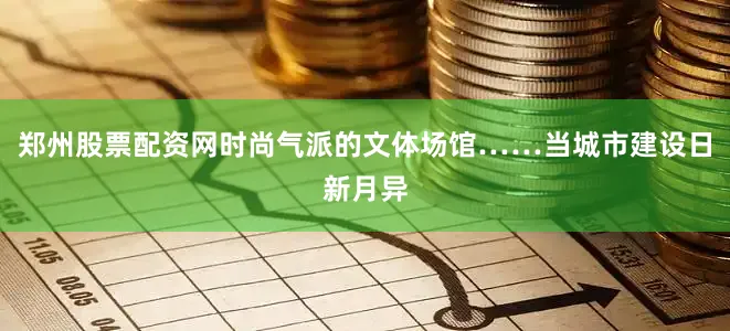 郑州股票配资网时尚气派的文体场馆……当城市建设日新月异
