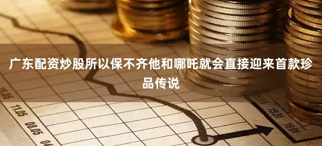 广东配资炒股所以保不齐他和哪吒就会直接迎来首款珍品传说