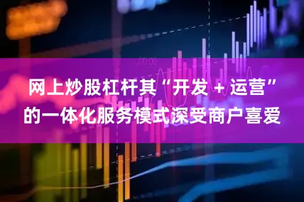网上炒股杠杆其“开发 + 运营”的一体化服务模式深受商户喜爱