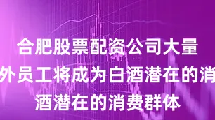 合肥股票配资公司大量新增驻外员工将成为白酒潜在的消费群体